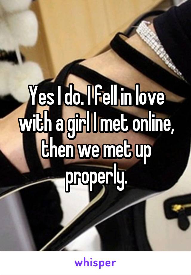 Yes I do. I fell in love with a girl I met online, then we met up properly.