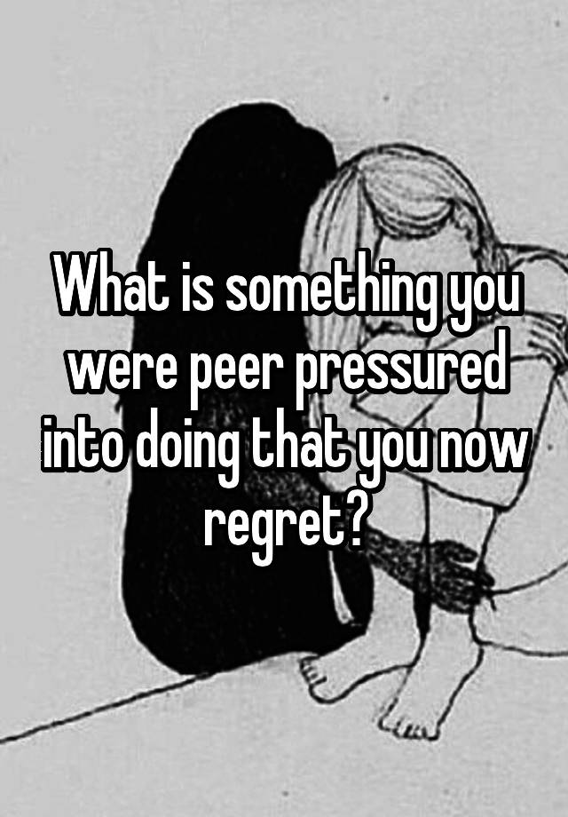 What is something you were peer pressured into doing that you now regret?