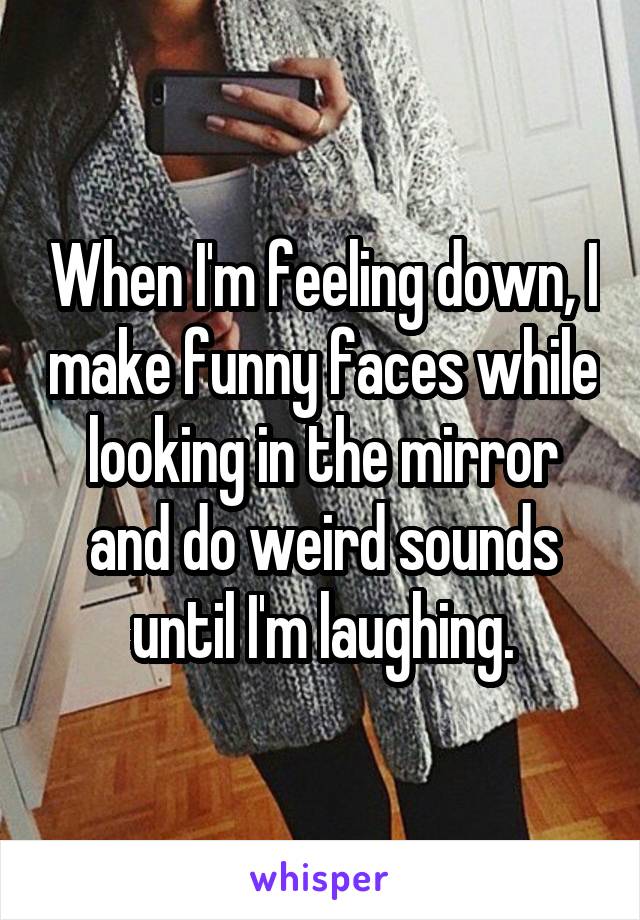 When I'm feeling down, I make funny faces while looking in the mirror and do weird sounds until I'm laughing.