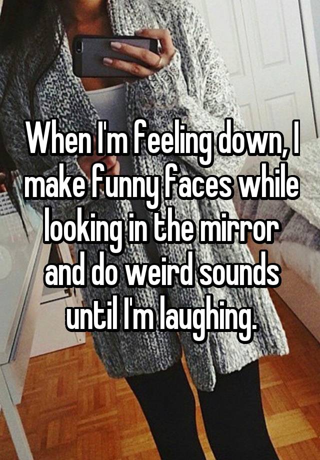 When I'm feeling down, I make funny faces while looking in the mirror and do weird sounds until I'm laughing.