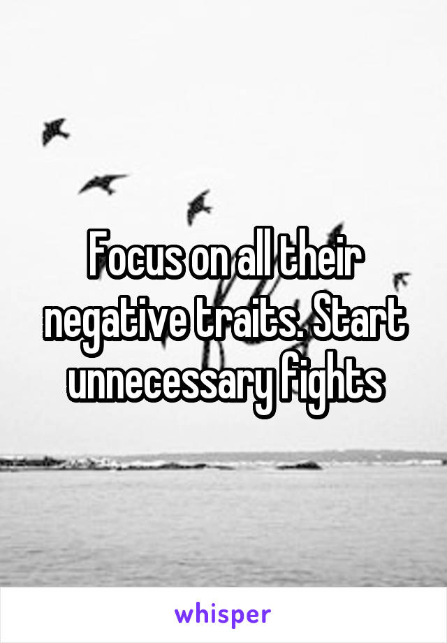 Focus on all their negative traits. Start unnecessary fights