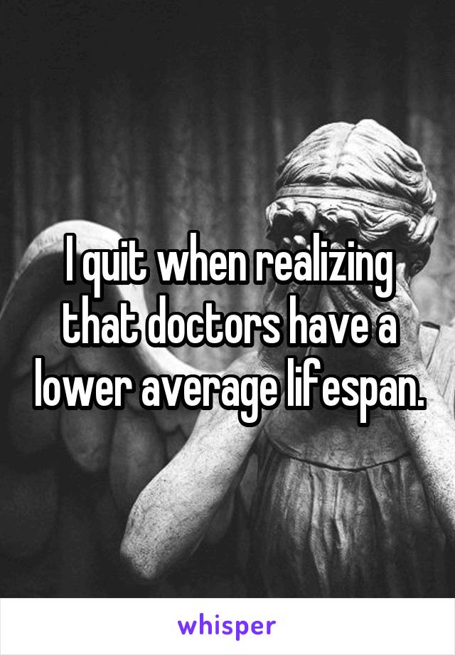 I quit when realizing that doctors have a lower average lifespan.