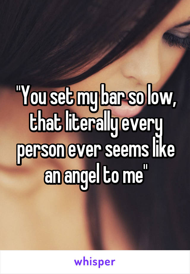 "You set my bar so low, that literally every person ever seems like an angel to me"