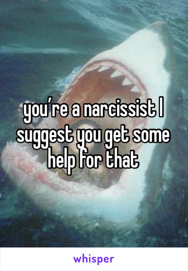 you’re a narcissist I suggest you get some help for that 