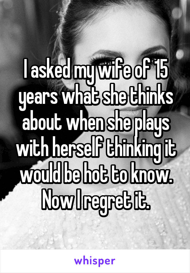 I asked my wife of 15 years what she thinks about when she plays with herself thinking it would be hot to know. Now I regret it.