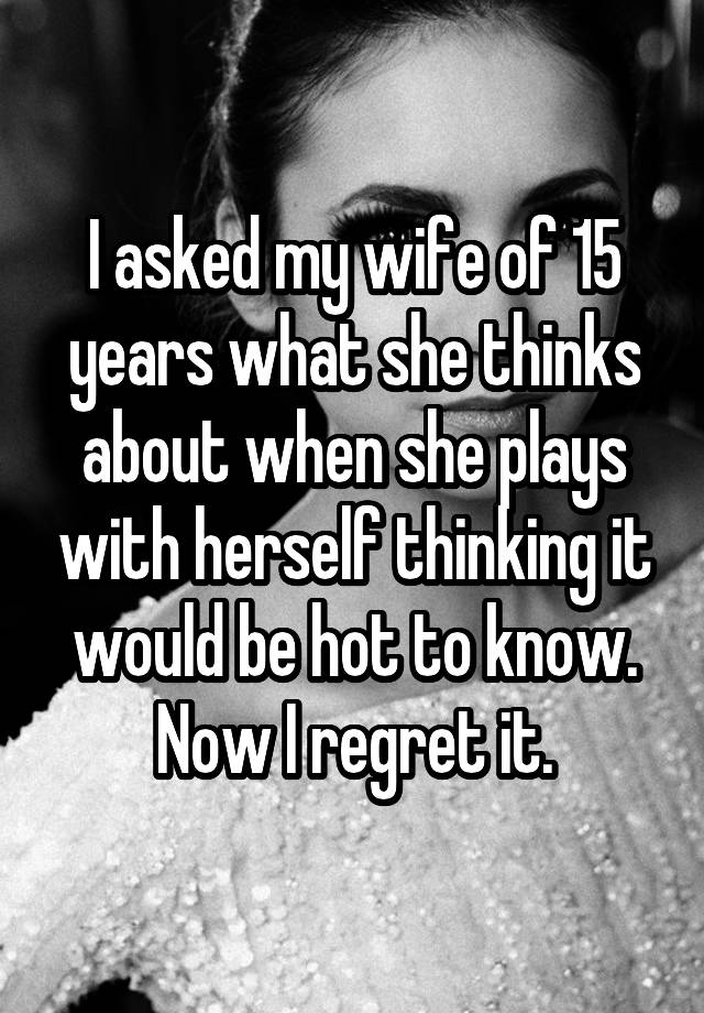 I asked my wife of 15 years what she thinks about when she plays with herself thinking it would be hot to know. Now I regret it.