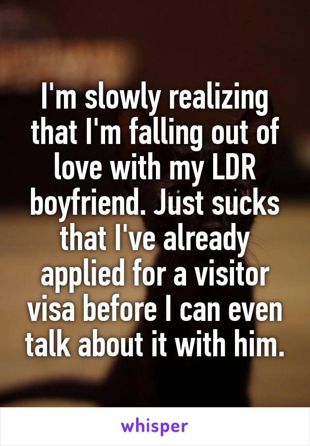 I'm slowly realizing that I'm falling out of love with my LDR boyfriend. Just sucks that I've already applied for a visitor visa before I can even talk about it with him.