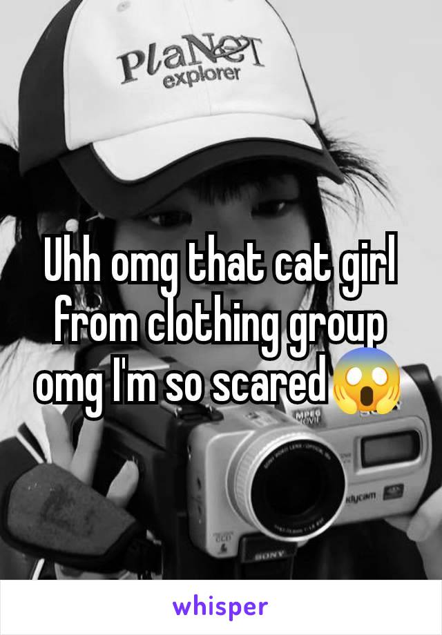 Uhh omg that cat girl from clothing group omg I'm so scared😱