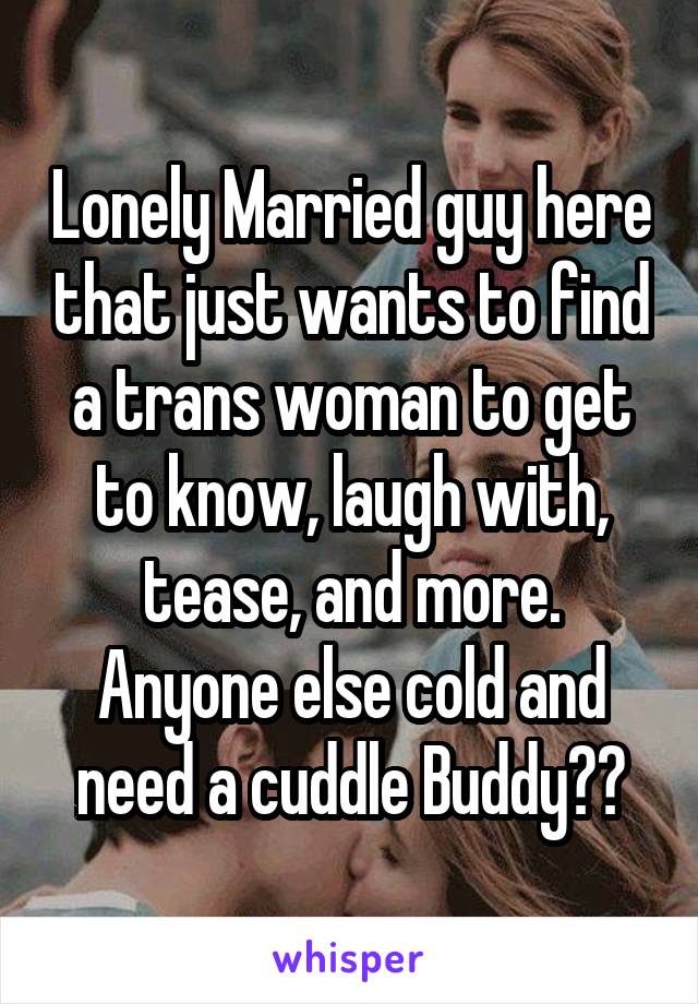 Lonely Married guy here that just wants to find a trans woman to get to know, laugh with, tease, and more. Anyone else cold and need a cuddle Buddy??