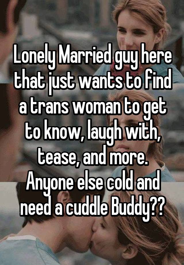 Lonely Married guy here that just wants to find a trans woman to get to know, laugh with, tease, and more. Anyone else cold and need a cuddle Buddy??