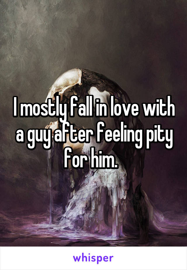 I mostly fall in love with a guy after feeling pity for him.  