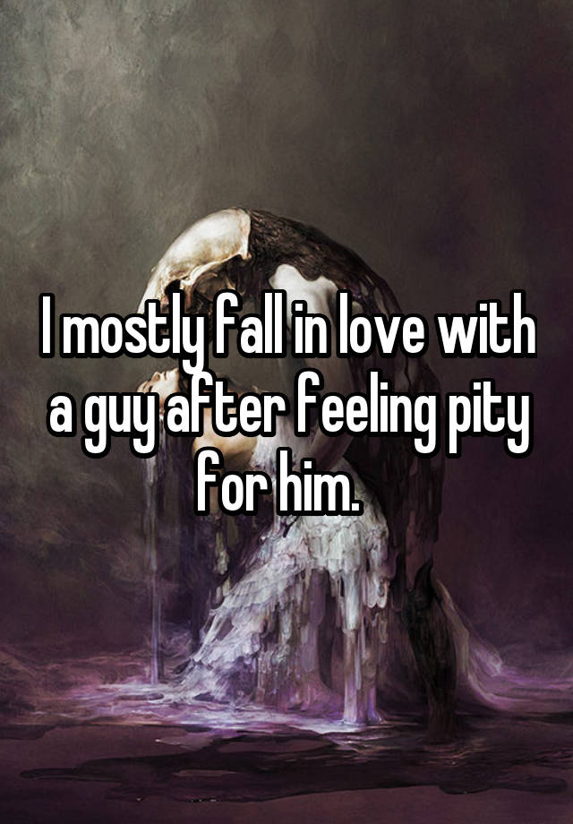 I mostly fall in love with a guy after feeling pity for him.  