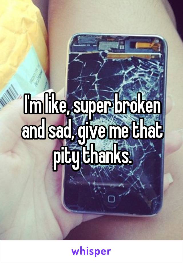 I'm like, super broken and sad, give me that pity thanks.