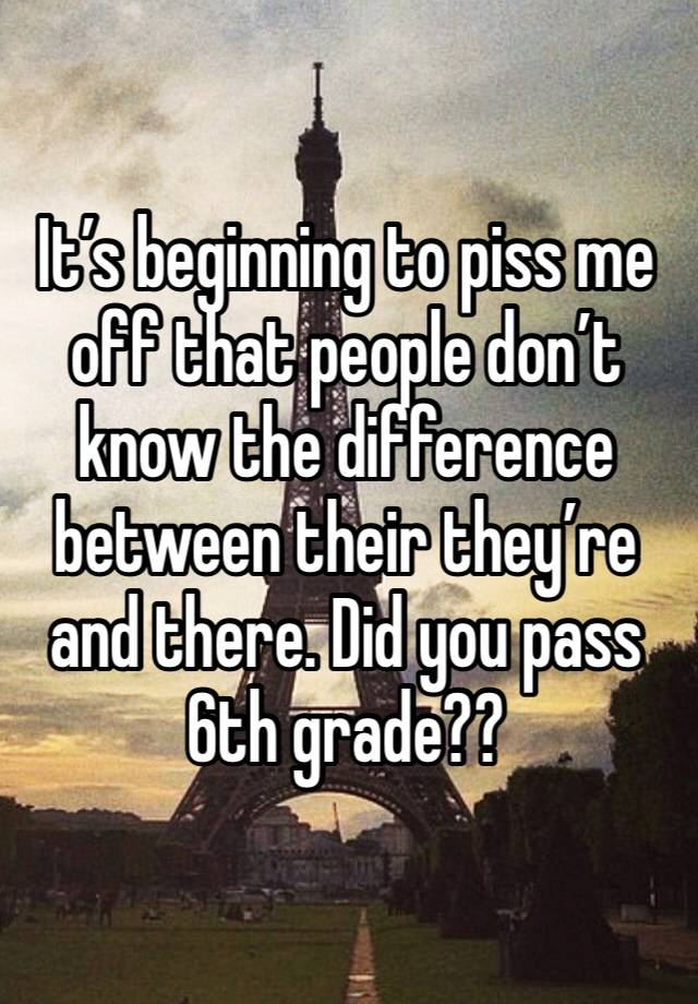 It’s beginning to piss me off that people don’t know the difference between their they’re and there. Did you pass 6th grade??