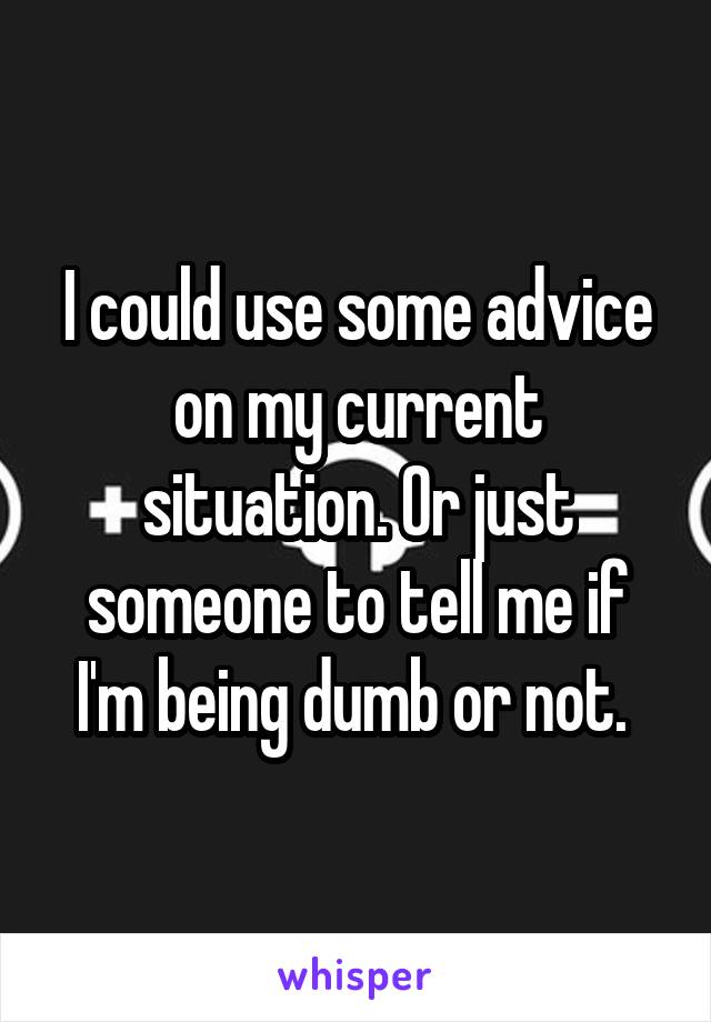 I could use some advice on my current situation. Or just someone to tell me if I'm being dumb or not. 