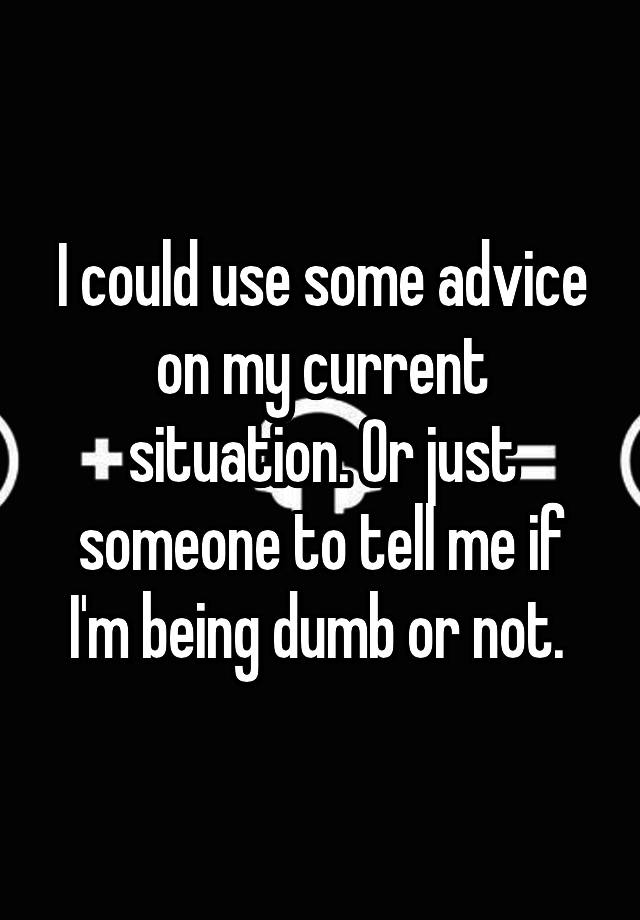 I could use some advice on my current situation. Or just someone to tell me if I'm being dumb or not. 