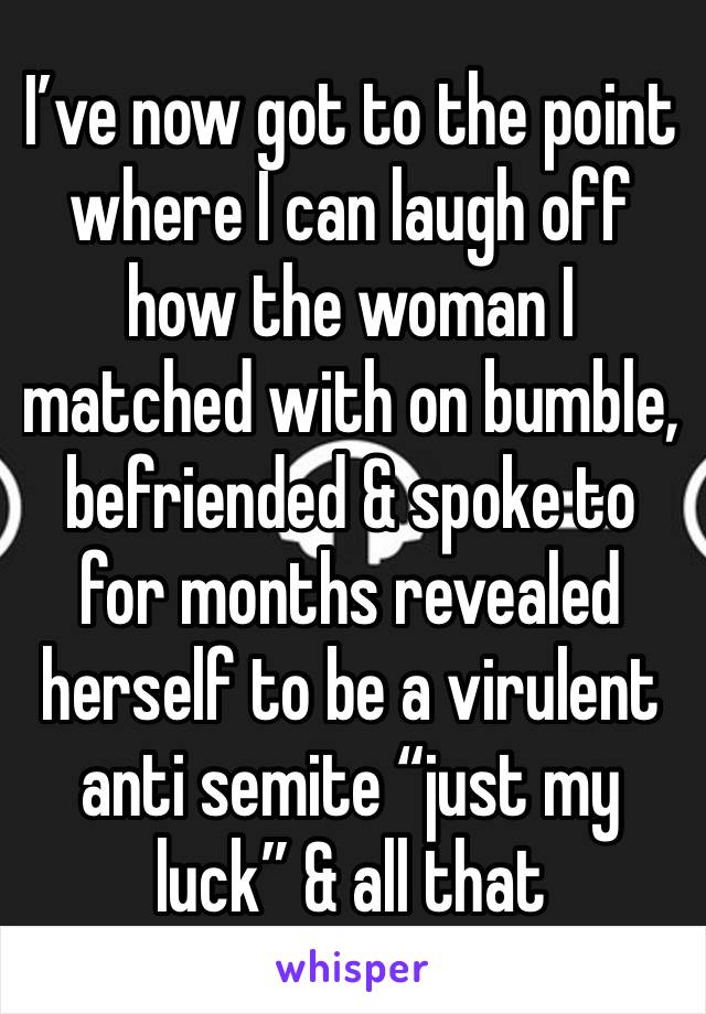 I’ve now got to the point where I can laugh off how the woman I matched with on bumble, befriended & spoke to for months revealed herself to be a virulent anti semite “just my luck” & all that 