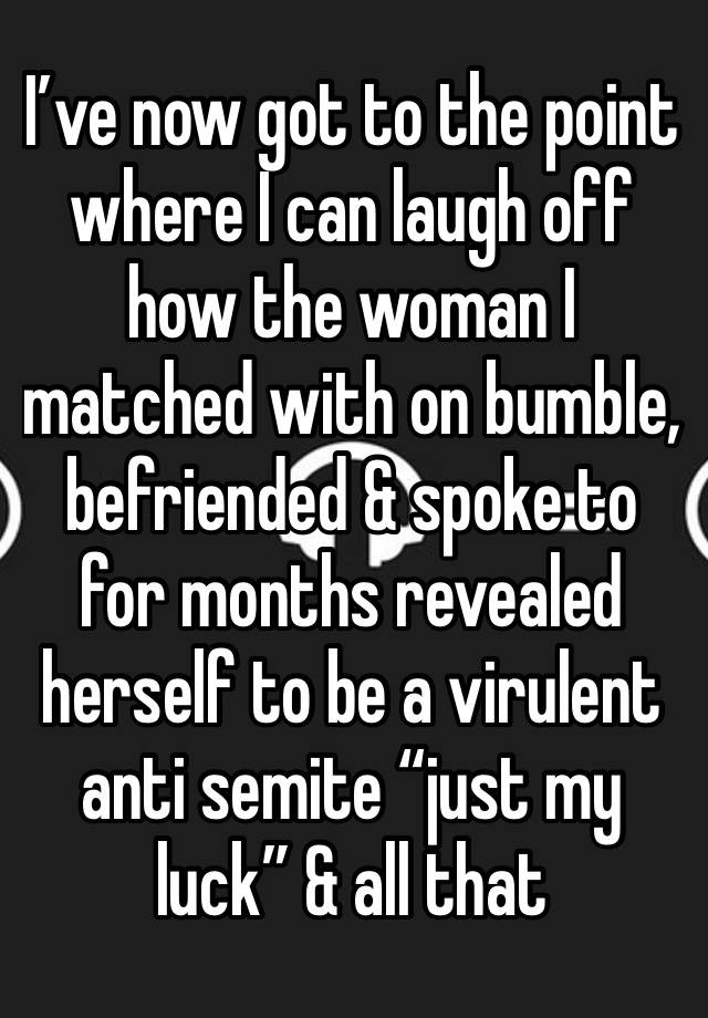 I’ve now got to the point where I can laugh off how the woman I matched with on bumble, befriended & spoke to for months revealed herself to be a virulent anti semite “just my luck” & all that 