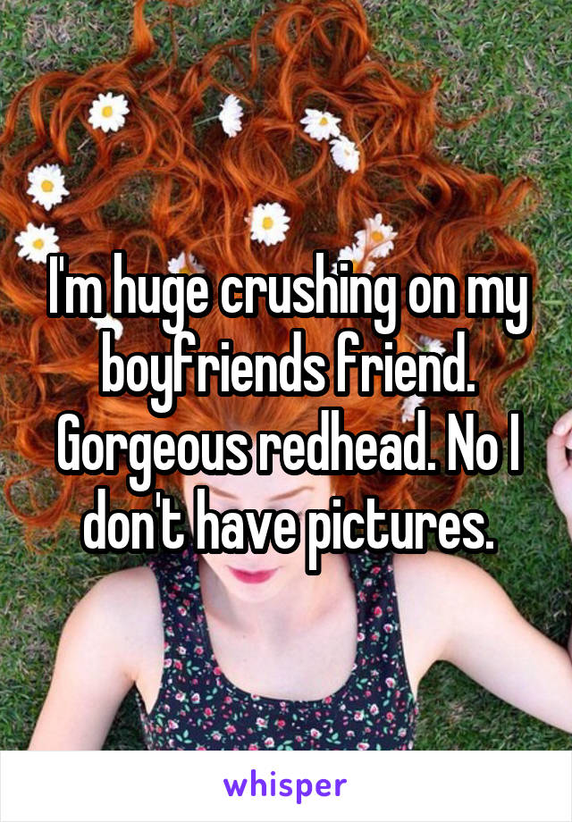 I'm huge crushing on my boyfriends friend. Gorgeous redhead. No I don't have pictures.