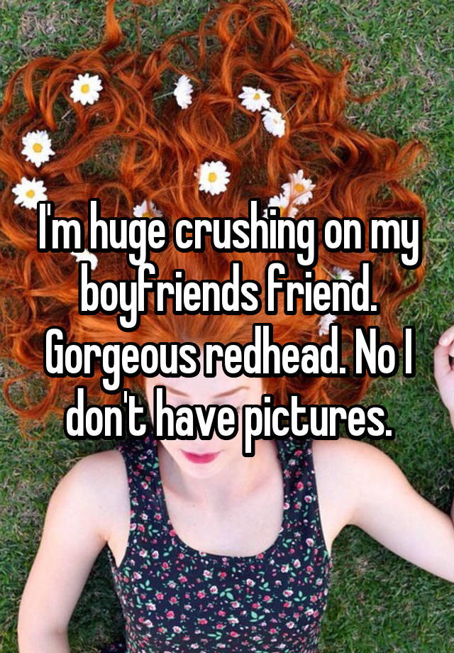 I'm huge crushing on my boyfriends friend. Gorgeous redhead. No I don't have pictures.