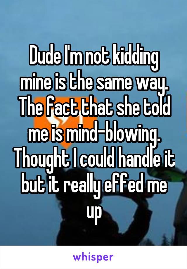 Dude I'm not kidding mine is the same way. The fact that she told me is mind-blowing. Thought I could handle it but it really effed me up