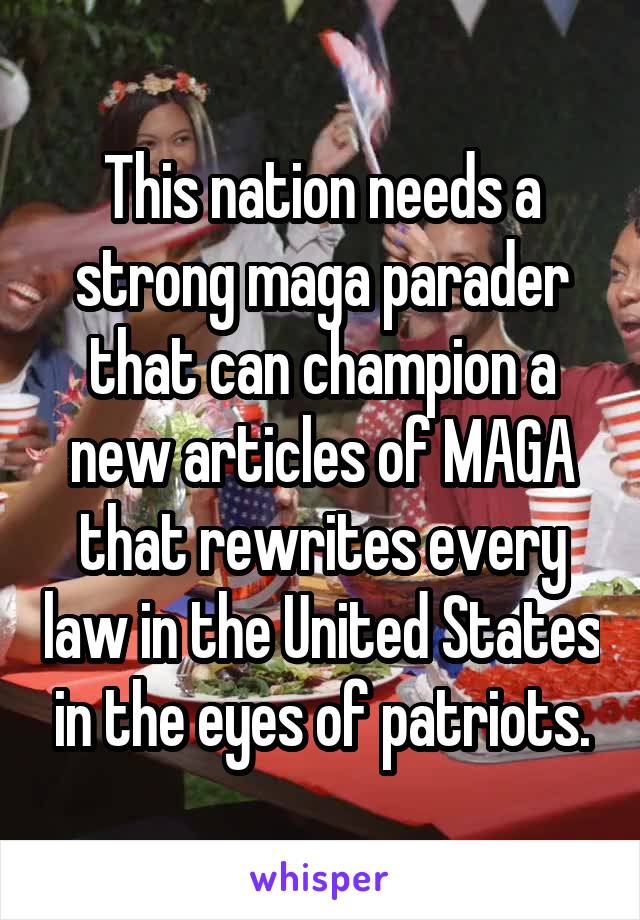 This nation needs a strong maga parader that can champion a new articles of MAGA that rewrites every law in the United States in the eyes of patriots.