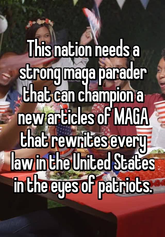 This nation needs a strong maga parader that can champion a new articles of MAGA that rewrites every law in the United States in the eyes of patriots.