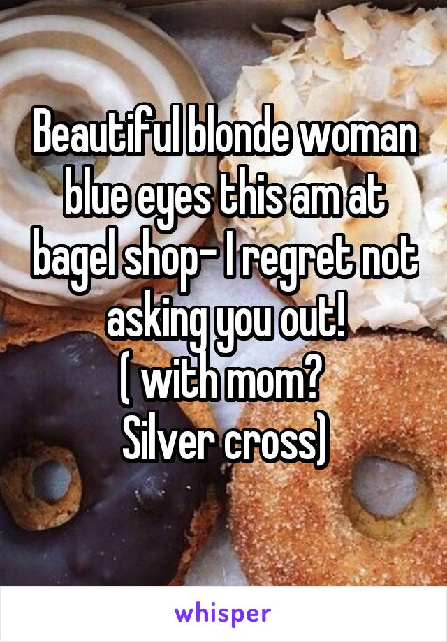 Beautiful blonde woman blue eyes this am at bagel shop- I regret not asking you out!
( with mom? 
Silver cross)
