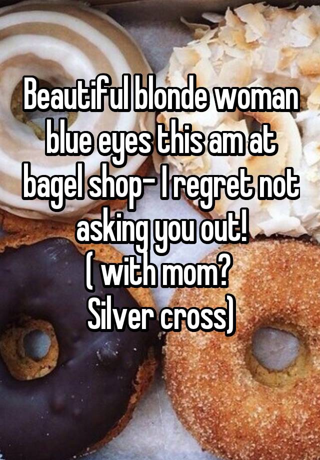 Beautiful blonde woman blue eyes this am at bagel shop- I regret not asking you out!
( with mom? 
Silver cross)
