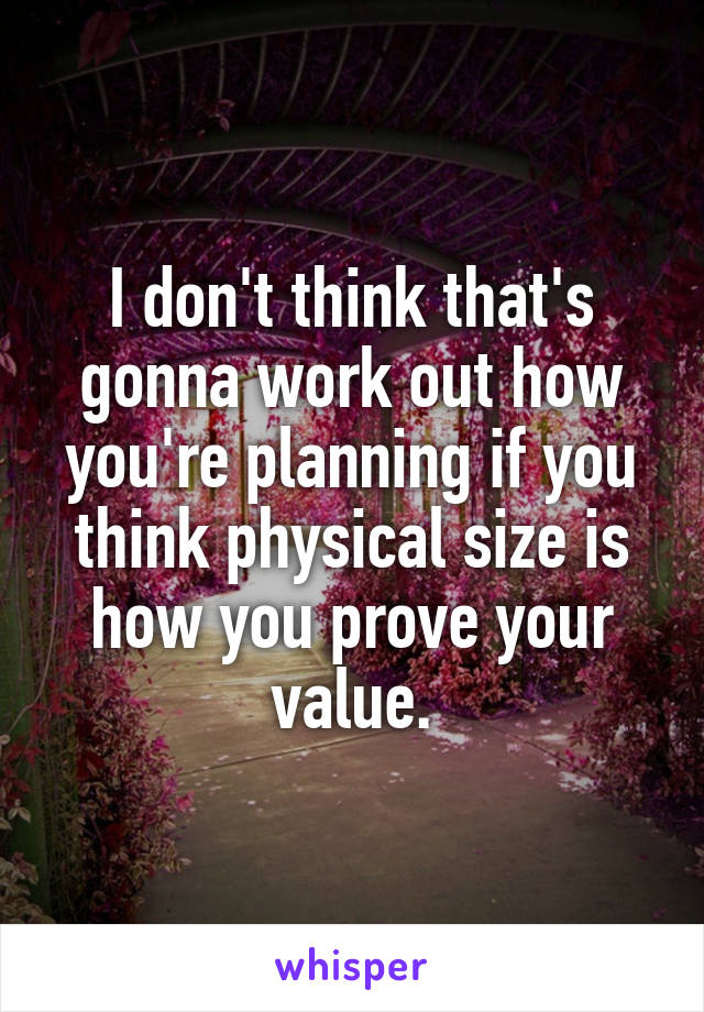 I don't think that's gonna work out how you're planning if you think physical size is how you prove your value.