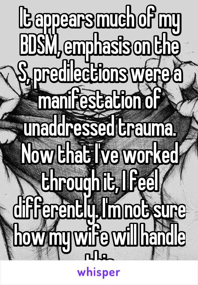 It appears much of my BDSM, emphasis on the S, predilections were a manifestation of unaddressed trauma. Now that I've worked through it, I feel differently. I'm not sure how my wife will handle this