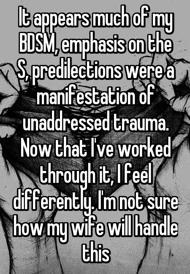 It appears much of my BDSM, emphasis on the S, predilections were a manifestation of unaddressed trauma. Now that I've worked through it, I feel differently. I'm not sure how my wife will handle this