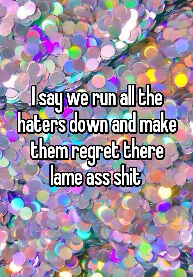 I say we run all the haters down and make them regret there lame ass shit 