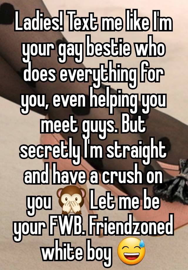 Ladies! Text me like I'm your gay bestie who does everything for you, even helping you meet guys. But secretly I'm straight and have a crush on you 🙊 Let me be your FWB. Friendzoned white boy 😅