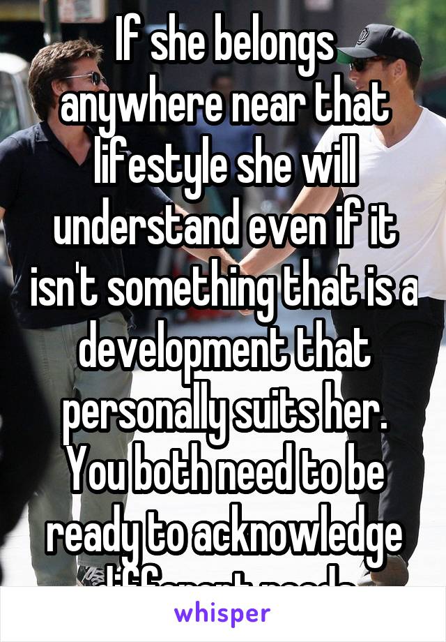 If she belongs anywhere near that lifestyle she will understand even if it isn't something that is a development that personally suits her.
You both need to be ready to acknowledge different needs