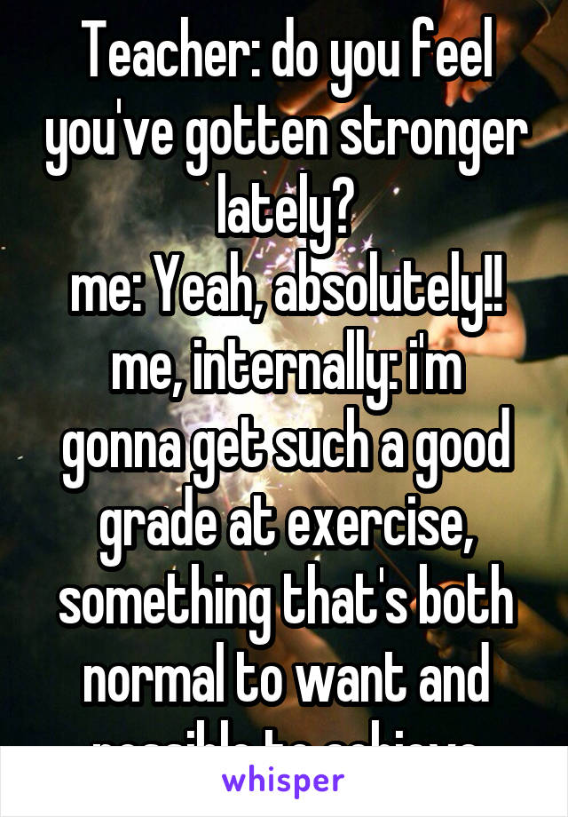 Teacher: do you feel you've gotten stronger lately?
me: Yeah, absolutely!!
me, internally: i'm gonna get such a good grade at exercise, something that's both normal to want and possible to achieve