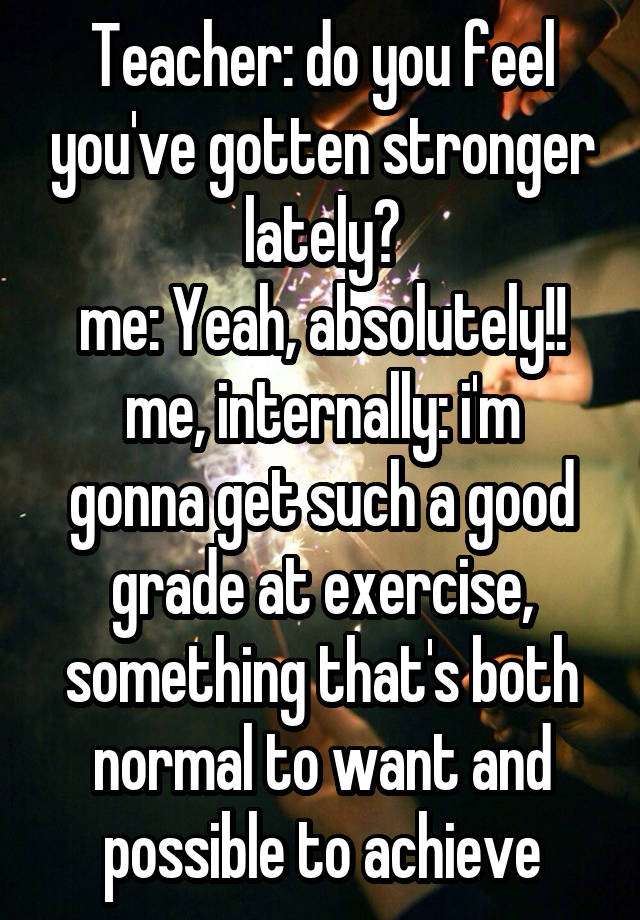 Teacher: do you feel you've gotten stronger lately?
me: Yeah, absolutely!!
me, internally: i'm gonna get such a good grade at exercise, something that's both normal to want and possible to achieve