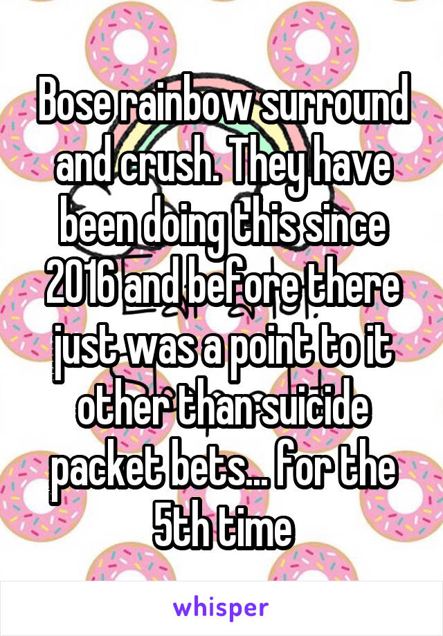 Bose rainbow surround and crush. They have been doing this since 2016 and before there just was a point to it other than suicide packet bets... for the 5th time