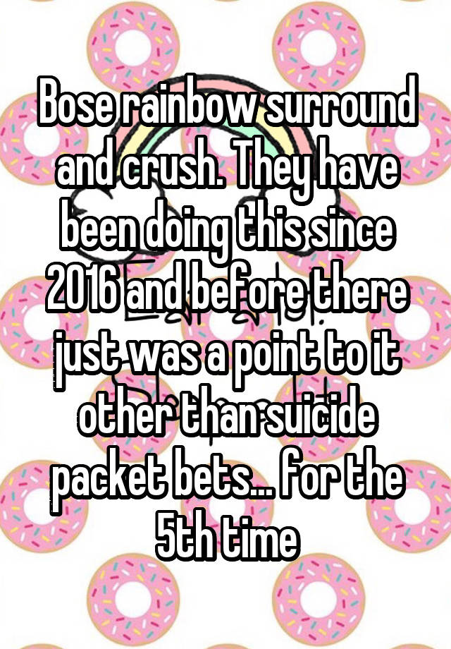 Bose rainbow surround and crush. They have been doing this since 2016 and before there just was a point to it other than suicide packet bets... for the 5th time