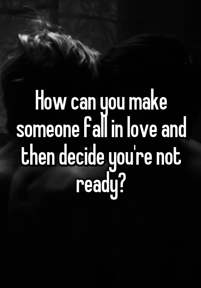 How can you make someone fall in love and then decide you're not ready?