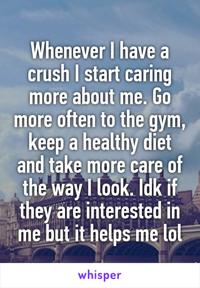 Whenever I have a crush I start caring more about me. Go more often to the gym, keep a healthy diet and take more care of the way I look. Idk if they are interested in me but it helps me lol