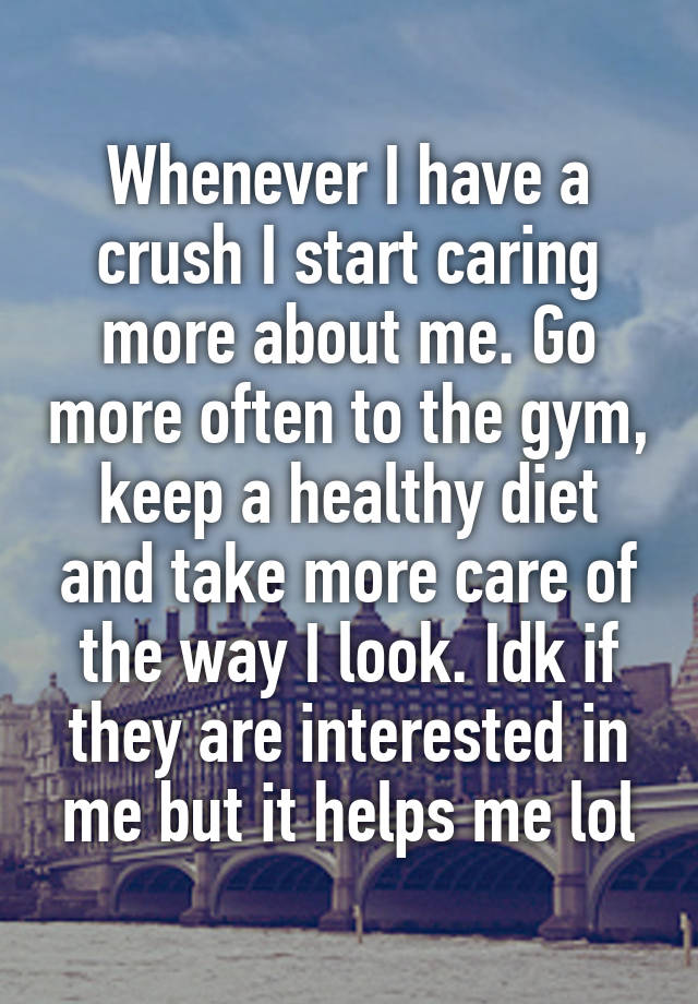 Whenever I have a crush I start caring more about me. Go more often to the gym, keep a healthy diet and take more care of the way I look. Idk if they are interested in me but it helps me lol