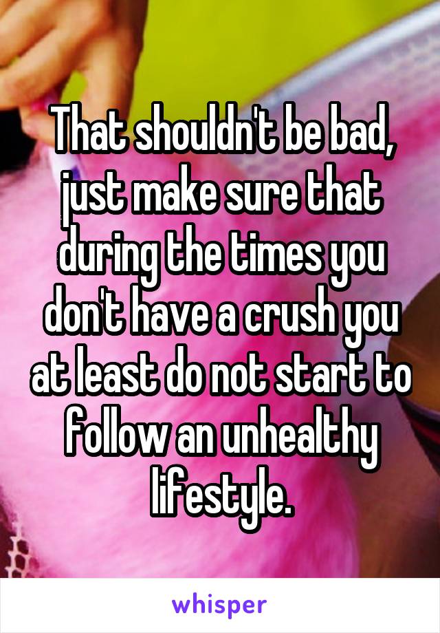 That shouldn't be bad, just make sure that during the times you don't have a crush you at least do not start to follow an unhealthy lifestyle.