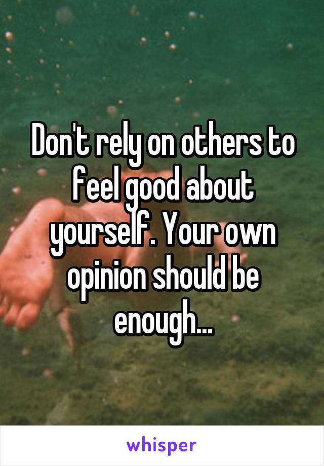 Don't rely on others to feel good about yourself. Your own opinion should be enough...