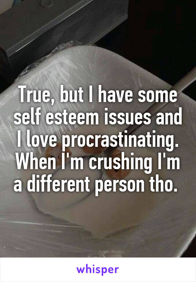 True, but I have some self esteem issues and I love procrastinating. When I'm crushing I'm a different person tho. 