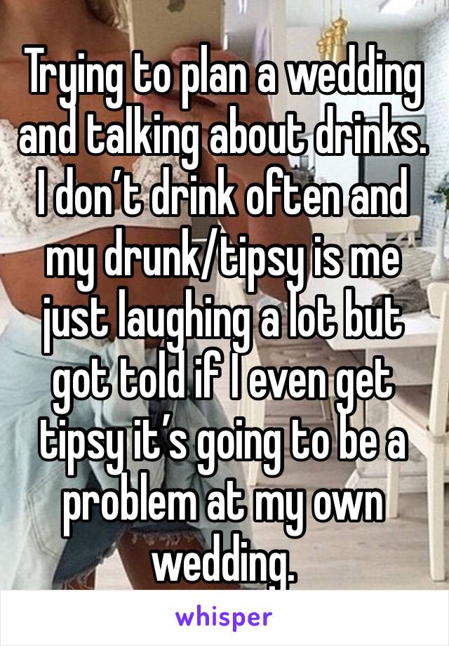 Trying to plan a wedding and talking about drinks. I don’t drink often and my drunk/tipsy is me just laughing a lot but got told if I even get tipsy it’s going to be a problem at my own wedding. 