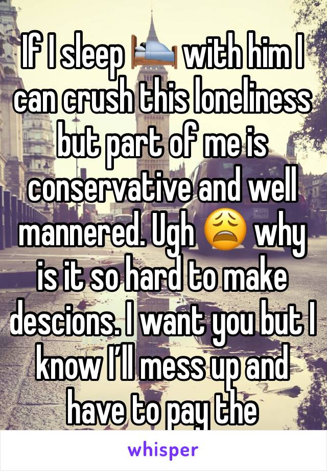 If I sleep 🛌 with him I can crush this loneliness but part of me is conservative and well mannered. Ugh 😩 why is it so hard to make descions. I want you but I know I’ll mess up and have to pay the 