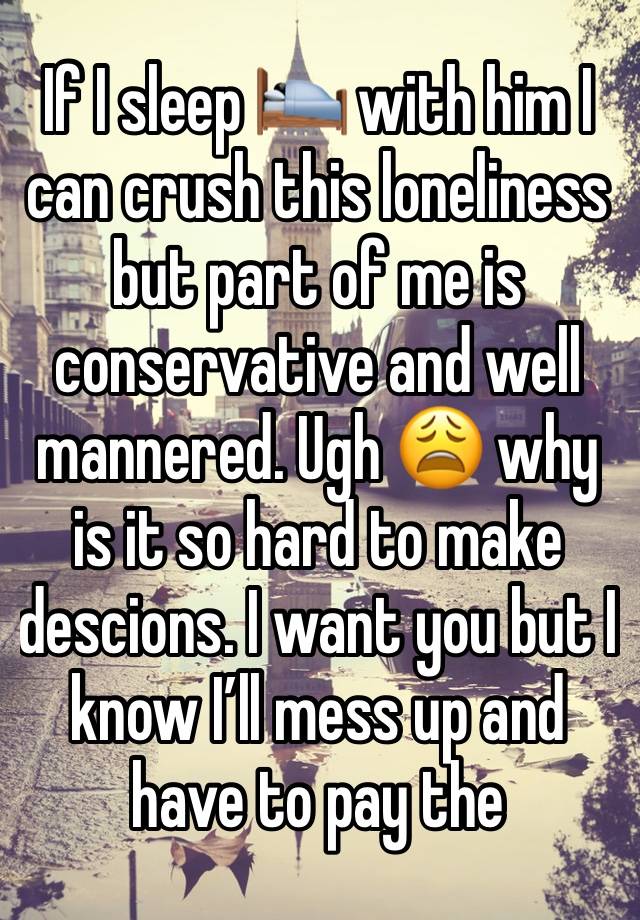 If I sleep 🛌 with him I can crush this loneliness but part of me is conservative and well mannered. Ugh 😩 why is it so hard to make descions. I want you but I know I’ll mess up and have to pay the 