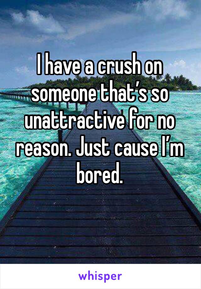 I have a crush on someone that’s so unattractive for no reason. Just cause I’m bored. 