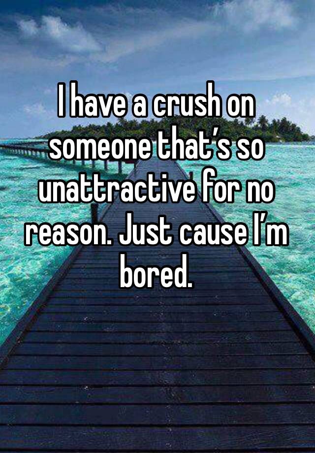 I have a crush on someone that’s so unattractive for no reason. Just cause I’m bored. 